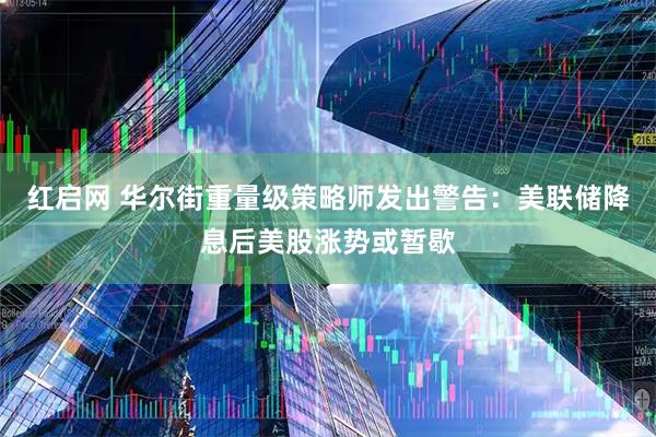 红启网 华尔街重量级策略师发出警告：美联储降息后美股涨势或暂歇