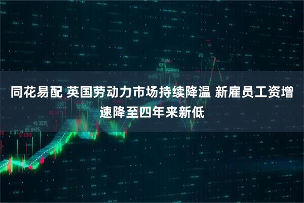 同花易配 英国劳动力市场持续降温 新雇员工资增速降至四年来新低