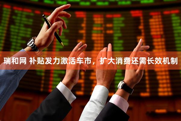 瑞和网 补贴发力激活车市，扩大消费还需长效机制
