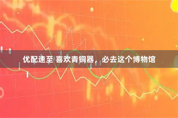 优配速至 喜欢青铜器，必去这个博物馆