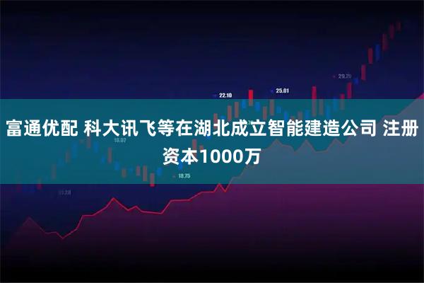 富通优配 科大讯飞等在湖北成立智能建造公司 注册资本1000万