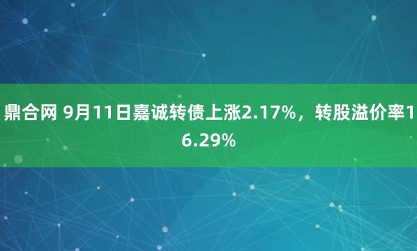鼎合网 9月11日嘉诚转债上涨2.17%，转股溢价率16.29%