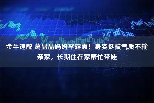 金牛速配 葛晶晶妈妈罕露面!身姿挺拔气质不输亲家,长期住在家帮忙带娃