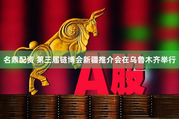 名鼎配资 第三届链博会新疆推介会在乌鲁木齐举行