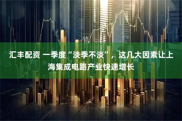 汇丰配资 一季度“淡季不淡”，这几大因素让上海集成电路产业快速增长