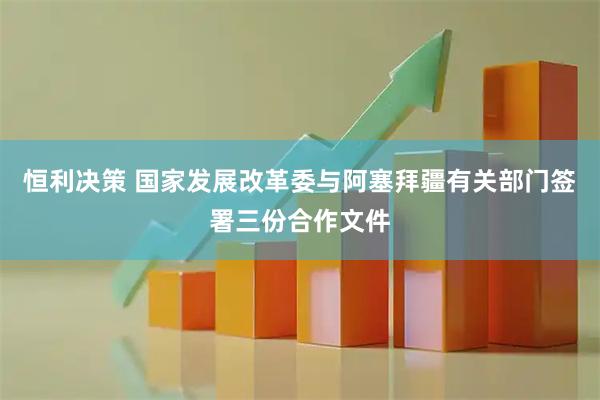 恒利决策 国家发展改革委与阿塞拜疆有关部门签署三份合作文件