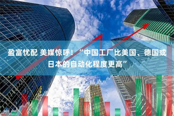 盈富忧配 美媒惊呼！“中国工厂比美国、德国或日本的自动化程度更高”