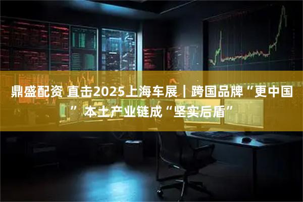 鼎盛配资 直击2025上海车展｜跨国品牌“更中国” 本土产业链成“坚实后盾”