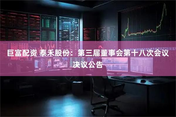巨富配资 泰禾股份：第三届董事会第十八次会议决议公告