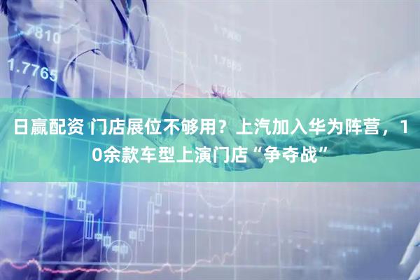 日赢配资 门店展位不够用？上汽加入华为阵营，10余款车型上演门店“争夺战”