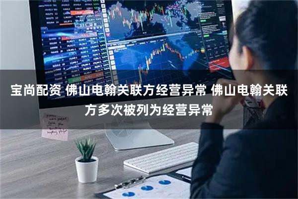 宝尚配资 佛山电翰关联方经营异常 佛山电翰关联方多次被列为经营异常