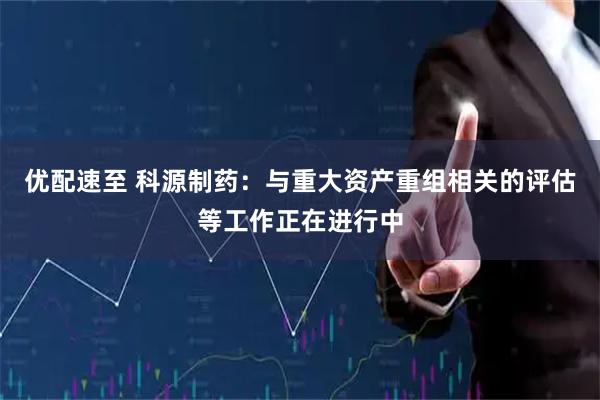 优配速至 科源制药：与重大资产重组相关的评估等工作正在进行中