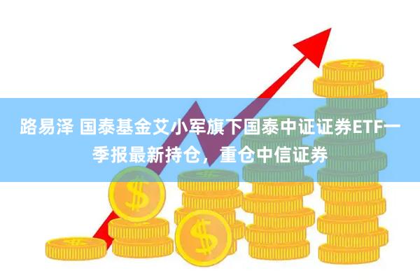 路易泽 国泰基金艾小军旗下国泰中证证券ETF一季报最新持仓，重仓中信证券