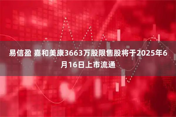 易信盈 嘉和美康3663万股限售股将于2025年6月16日上市流通
