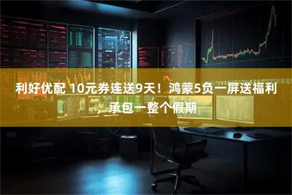 利好优配 10元券连送9天！鸿蒙5负一屏送福利，承包一整个假期