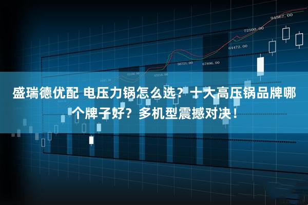 盛瑞德优配 电压力锅怎么选？十大高压锅品牌哪个牌子好？多机型震撼对决！