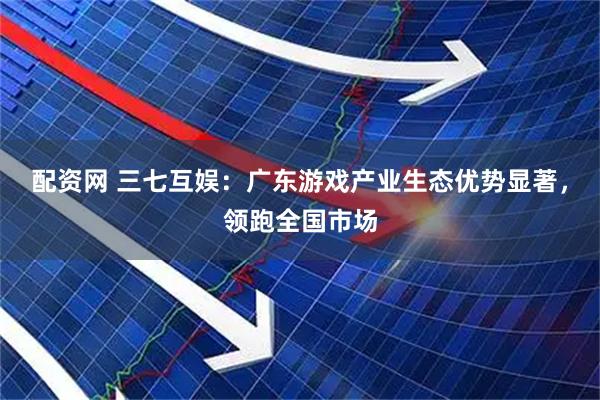 配资网 三七互娱：广东游戏产业生态优势显著，领跑全国市场