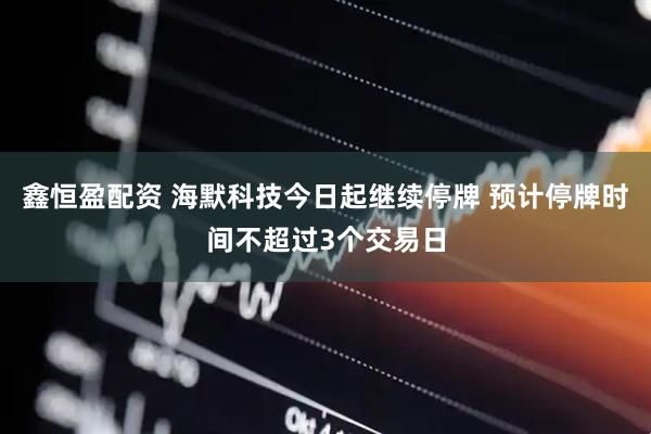 鑫恒盈配资 海默科技今日起继续停牌 预计停牌时间不超过3个交易日