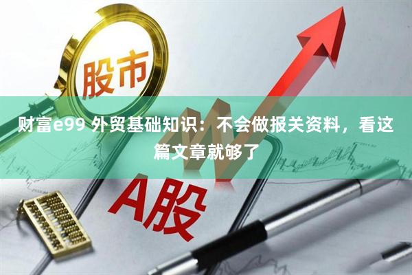 财富e99 外贸基础知识：不会做报关资料，看这篇文章就够了