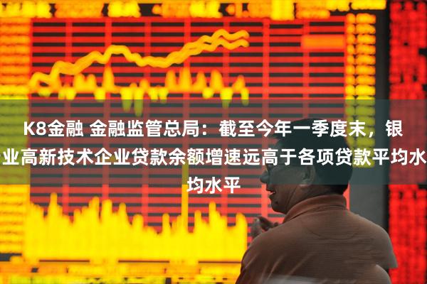 K8金融 金融监管总局：截至今年一季度末，银行业高新技术企业贷款余额增速远高于各项贷款平均水平