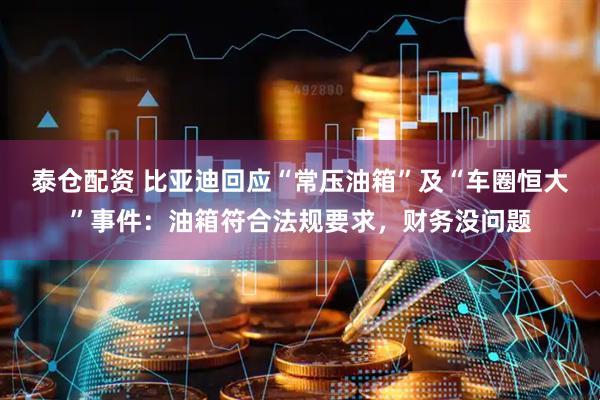 泰仓配资 比亚迪回应“常压油箱”及“车圈恒大”事件：油箱符合法规要求，财务没问题