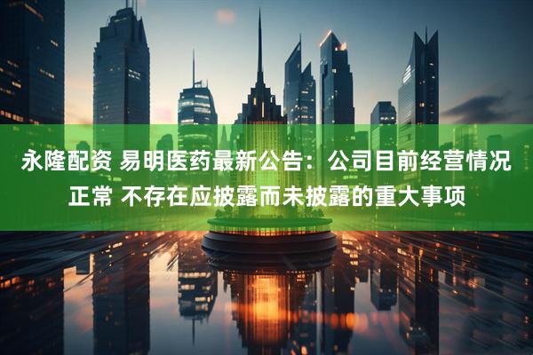 永隆配资 易明医药最新公告：公司目前经营情况正常 不存在应披露而未披露的重大事项