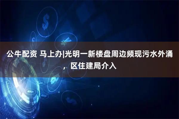 公牛配资 马上办|光明一新楼盘周边频现污水外涌，区住建局介入