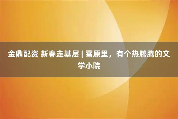 金鼎配资 新春走基层 | 雪原里，有个热腾腾的文学小院