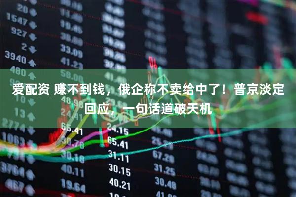 爱配资 赚不到钱，俄企称不卖给中了！普京淡定回应，一句话道破天机