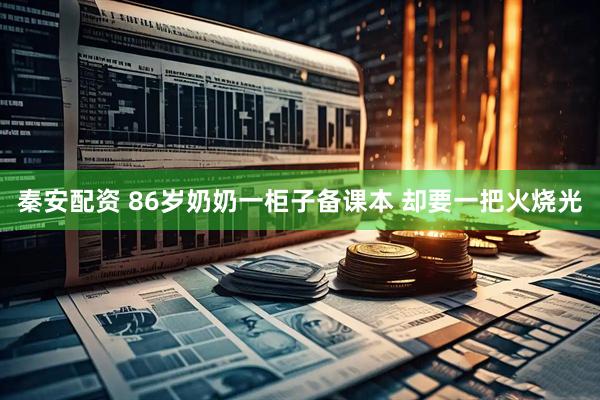 秦安配资 86岁奶奶一柜子备课本 却要一把火烧光