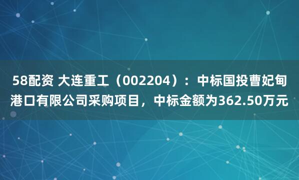 58配资 大连重工（002204）：中标国投曹妃甸港口有限公司采购项目，中标金额为362.50万元