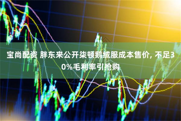 宝尚配资 胖东来公开柒顿鹅绒服成本售价, 不足30%毛利率引抢购