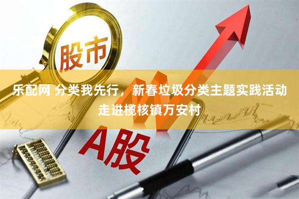 乐配网 分类我先行，新春垃圾分类主题实践活动走进榄核镇万安村