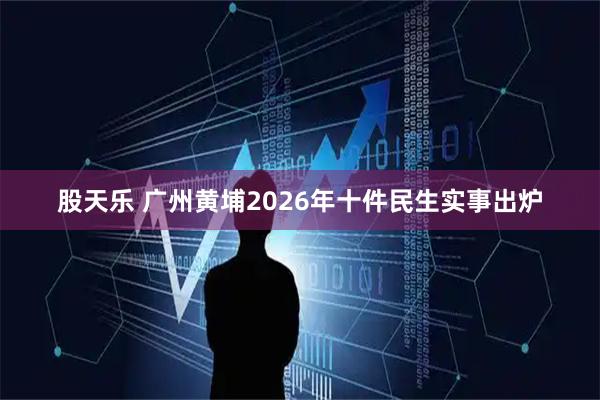 股天乐 广州黄埔2026年十件民生实事出炉