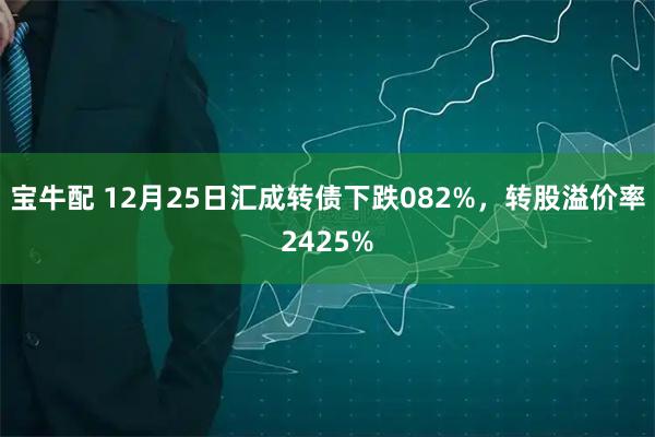 宝牛配 12月25日汇成转债下跌082%，转股溢价率2425%