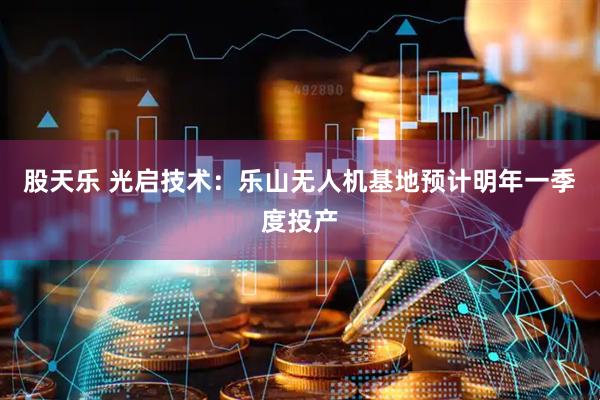 股天乐 光启技术：乐山无人机基地预计明年一季度投产