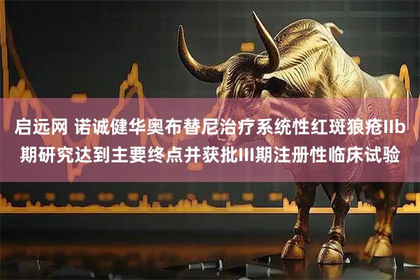 启远网 诺诚健华奥布替尼治疗系统性红斑狼疮IIb期研究达到主要终点并获批III期注册性临床试验