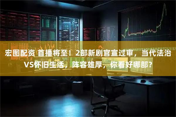 宏图配资 首播将至！2部新剧官宣过审，当代法治VS怀旧生活，阵容雄厚，你看好哪部？