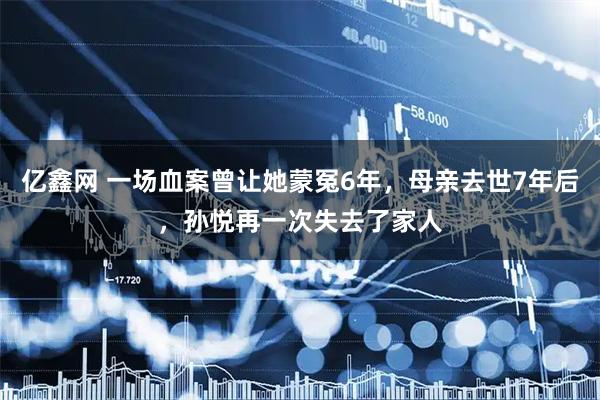 亿鑫网 一场血案曾让她蒙冤6年，母亲去世7年后，孙悦再一次失去了家人