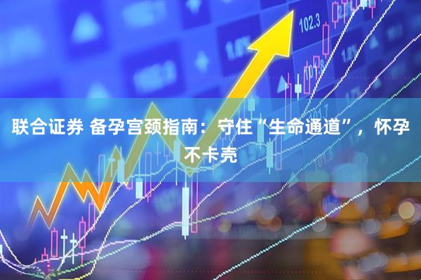 联合证券 备孕宫颈指南:守住“生命通道”,怀孕不卡壳