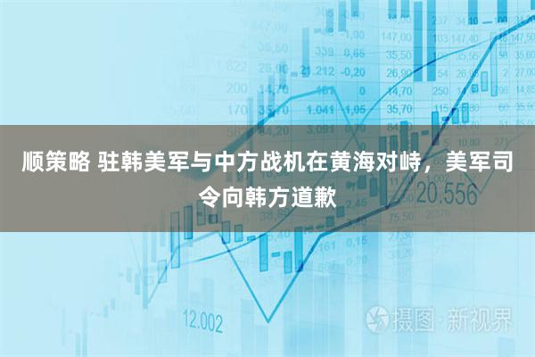 顺策略 驻韩美军与中方战机在黄海对峙，美军司令向韩方道歉