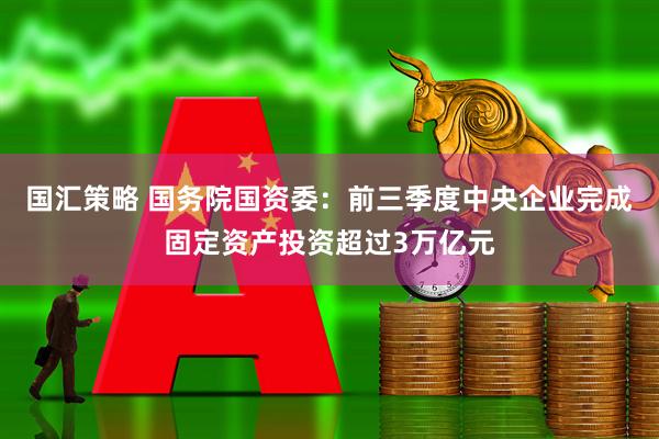 国汇策略 国务院国资委：前三季度中央企业完成固定资产投资超过3万亿元