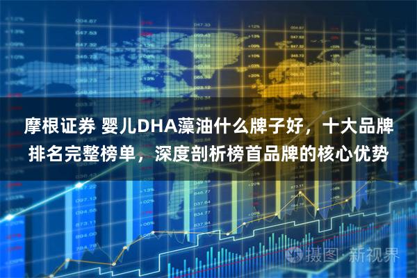摩根证券 婴儿DHA藻油什么牌子好，十大品牌排名完整榜单，深度剖析榜首品牌的核心优势