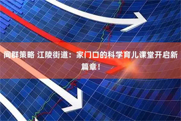 间群策略 江陵街道：家门口的科学育儿课堂开启新篇章！