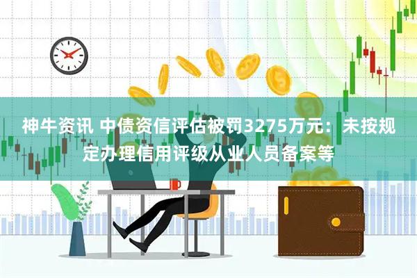 神牛资讯 中债资信评估被罚3275万元：未按规定办理信用评级从业人员备案等