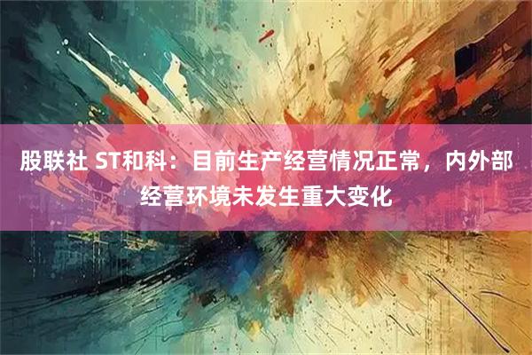 股联社 ST和科：目前生产经营情况正常，内外部经营环境未发生重大变化