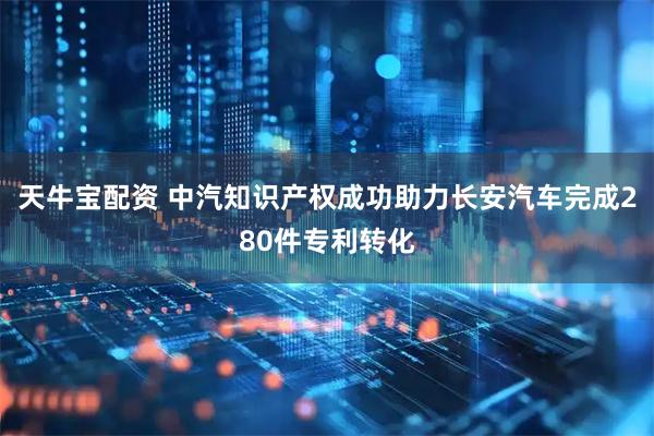 天牛宝配资 中汽知识产权成功助力长安汽车完成280件专利转化