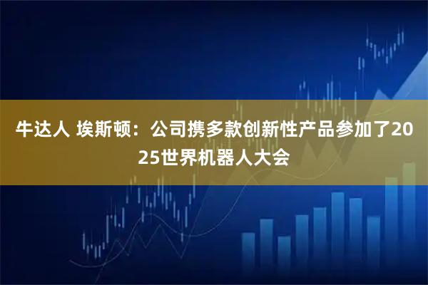牛达人 埃斯顿：公司携多款创新性产品参加了2025世界机器人大会