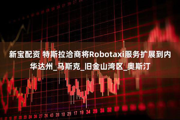 新宝配资 特斯拉洽商将Robotaxi服务扩展到内华达州_马斯克_旧金山湾区_奥斯汀