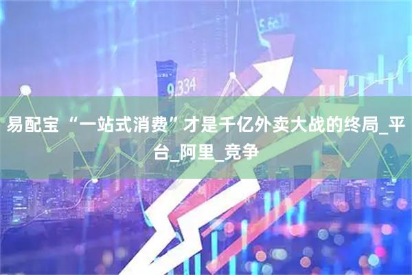 易配宝 “一站式消费”才是千亿外卖大战的终局_平台_阿里_竞争